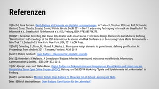 Referenzen
X [Buc14] Ilona Buchem. Beuth Badges als Elemente von digitalen Lernumgebungen. In Trahasch, Stephan; Plötzner, Rolf; Schneider,
Gerhard; Gayer, Claudia; Sassiat, Daniel; Wöhrle. Nicole: DeLFI 2014 – Die 12. e-Learning Fachtagung Informatik der Gesellschaft für
Informatik e.V., Gesellschaft für Informatik e.V. (GI), Freiburg, ISBN: 9783885796275.
[DDKN11] Sebastian Deterding, Dan Dixon, Rilla Khaled und Lennart Nacke. From Game Design Elements to Gamefulness: Defining
"Gamification". In Proceedings of the 15th International Academic MindTrek Conference on Envisioning Future Media Environments –
MindTrek ’11, Seiten 9–15, New York, New York, USA, 2011. ACM Press.
X [De11] Deterding, S.; Dixon, D.; Khaled, R.; Nacke, L.: From game design elements to gamefulness: defining gamification. In:
Proceedings from Mindtrek 2011. Tampere, Finnland: ACM, 2011
[Geb13] Philipp Gebhardt. Open Badges – Bausteine fürs digitale Lernprofil.
[Hal12] Alexander M C Halavais. A Genealogy of Badges: Inherited meaning and monstrous moral hybrids. Information,
Communication & Society, 15(3): 354–373, 2012.
X [LM14] Anja Lorenz und Stefan Meier. Digital Badges zur Dokumentation von Kompetenzen: Klassifikation und Umsetzung am
Beispiel des Saxon Open Online Courses (SOOC). Beitrag zum DeLFI2014-Workshop “Spiele und Spielelemente in Lernkontexten” in
Freiburg.
[Rob13] Jochen Robes. Mozilla’s Debuts Open Badges To Showcase Out-of-School Learning and Skills.
[Wec13] Ulrich Wechselberger. Open Badges: Gamification für den Lebenslauf?
 