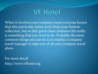 When it involves your company travel everyone knows
that this particular comes write from your bottom
collection, but so that good client relations this really
is something that you need to do. Probably the most
common things you can do is to employ a company
travel manager to take care of all your company travel
plans.
For more detail
http://www.vfhotel.org
 