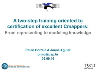 A two-step training oriented to
certification of excellent Cmappers:
From representing to modeling knowledge
Paulo Correia & Joana Aguiar
prmc@usp.br
06.09.16
 