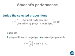 Student’s performance
Judge the selected propositions
𝑷 =
𝑪𝒐𝒓𝒓𝒆𝒄𝒕 𝒋𝒖𝒅𝒈𝒆𝒎𝒆𝒏𝒕𝒔
𝑵𝒖𝒎𝒃𝒆𝒓 𝒐𝒇 𝒑𝒓𝒐𝒑 𝒕𝒐 𝒃𝒆 𝒋𝒖𝒅𝒈𝒆
× 𝟏𝟎
Example
7 propositions to be judge | 4 correct judgements
𝑷 =
𝟒
𝟕
× 𝟏𝟎 = 𝟓. 𝟕𝟏
 