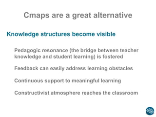Cmaps are a great alternative
Knowledge structures become visible
Feedback can easily address learning obstacles
Continuous support to meaningful learning
Constructivist atmosphere reaches the classroom
Pedagogic resonance (the bridge between teacher
knowledge and student learning) is fostered
 