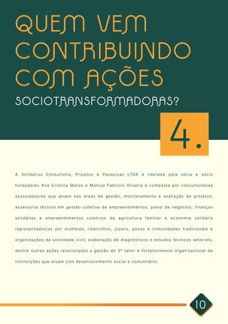10
A Solidarius Consultoria, Projetos e Pesquisas LTDA é liderada pela sócia e sócio
fundadores Ana Cristina Matos e Marcus Fabricio Oliveira e composta por consultores/as
associados/as que atuam nas áreas de gestão, monitoramento e avaliação de projetos;
assessoria técnica em gestão coletiva de empreendimentos, plano de negócios, finanças
solidárias a empreendimentos coletivos da agricultura familiar e economia solidária
representados/as por mulheres, ribeirinhos, jovens, povos e comunidades tradicionais e
organizações da sociedade civil; elaboração de diagnósticos e estudos técnicos setoriais,
dentre outras ações relacionadas a gestão do 3º setor e fortalecimento organizacional de
instituições que atuam com desenvolvimento social e comunitário. 

QUEM VEM
CONTRIBUINDO
COM AÇÕES
SOCIOTRANSFORMADORAS?
4.
 