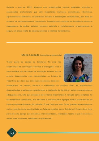 13
“Fazer parte da equipe da Solidarius foi uma rica
experiência de construção coletiva e dialogada. Tive a
oportunidade de participar da avaliação externa de um
projeto desenvolvido com comunidades no Estado do
Tocantins, que teve sua construção conjunta, desde os
preparativos do campo, durante a elaboração do produto final. As metodologias
desenvolvidas e aplicadas consideraram a realidade do território, sendo constantemente
adequada a ele, fato que considero de extrema importância! A relação com a empresa foi
extremamente confortável, me deixando à vontade para agregar minhas experiências ao
longo do desenvolvimento do trabalho. O que ficou pra mim, foram grandes aprendizados e
muita vontade de dar continuidade em futuros projetos com a Solidarius! É muito bom fazer
parte de uma equipe que considera individualidades, realidades locais e que te convida a
trazer suas propostas, reflexões e experiências.”

Stella Louzada (consultora associada)
Durante o ano de 2022, atuamos com organizações sociais, empresas privadas e
associações profissionais que vem impactando mulheres, quilombolas, ribeirinhos,
agricultores/as familiares, cooperativas sociais e associações comunitárias, por meio de
projetos de desenvolvimento comunitário, inovação para atuação em incidência política e
mapeamento de dados, estudos técnicos setoriais e fortalecimento organizacional. A
seguir, um breve relato de alguns parceiros e clientes da Solidarius. 

 