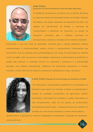 14
“A Solidarius Consultoria contribuiu com a Cáritas Brasileira
no desenvolvimento da Avaliação Externa do Projeto Caminho
das Águas, com ações realizadas em dezembro de 2022, nas
regiões da arquidiocese de Palmas e dioceses de
Tocantinópolis e Miracema do Tocantins, no estado do
Tocantins. Considero que o trabalho solicitado foi
correspondido, havendo a emissão de um relatório bastante

profissional e com alto nível de qualidade, trazendo para a Cáritas Brasileira análises
fundamentadas e contextualizadas, pontos críticos e apontamentos interessantes que
contribuirão com as reflexões teórico/metodológicas com vistas à continuidade do trabalho
social na região, junto aos povos e comunidades tradicionais e comunidades de periferias. A
equipe que conduziu a avaliação externa foi atenciosa e prestativa e a metodologia
aplicada, com análises documentais, dinâmicas de entrevistas presenciais e virtuais,
reuniões e visitas técnicas foi bastante compatível e adequada em todo o processo.”

João Paulo 

(assessor da Cáritas Brasileira Secretariado Nacional)
"Foi uma grata e enriquecedora experiência a contratação da
Solidarius para apoio nos estudos voltados à compreensão e
análise da realidade sociopolítica da agricultura familiar
quilombola, orientação de processos e ações destinadas ao
seu fortalecimento. Além de um quadro de profissionais
extremamente qualificados, o desenvolvimento do trabalho foi
pautado por uma escuta respeitosa e atenta deste público,
demonstrando a perspectiva coletiva e agregadora fundamental à geração de resultados
sociais efetivos.”

Luiza Viana (Equipe de Conservação da Amazônia-ECAM)
 