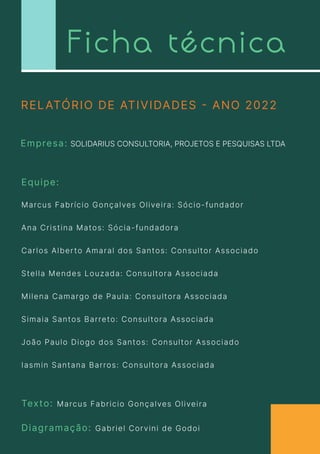 Ficha técnica
Empresa: SOLIDARIUS CONSULTORIA, PROJETOS E PESQUISAS LTDA
Texto: Marcus Fabricio Gonçalves Oliveira
Diagramação: Gabriel Corvini de Godoi
Marcus Fabrício Gonçalves Oliveira: Sócio-fundador

Ana Cristina Matos: Sócia-fundadora

Carlos Alberto Amaral dos Santos: Consultor Associado

Stella Mendes Louzada: Consultora Associada

Milena Camargo de Paula: Consultora Associada

Simaia Santos Barreto: Consultora Associada

João Paulo Diogo dos Santos: Consultor Associado

Iasmin Santana Barros: Consultora Associada

RELATÓRIO DE ATIVIDADES - ANO 2022

Equipe:
 