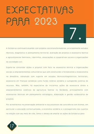 17
A Solidarius continuará atuando com projetos sociotransformadores, principalmente estudos
técnicos, diagnóstico e planejamento territorial, avaliação de projetos e assessoria técnica
a agricultores/as familiares, ribeirinhos, associações e cooperativas sociais e organizações
da sociedade civil. 

Espera-se consolidar ações e projetos com foco na assessoria técnica a organizações
sociais e empreendimentos comunitários que vem construindo e fortalecendo a bioeconomia
na Amazônia, sobretudo com suporte em estudos técnicos/diagnósticos territoriais,
assessoria em finanças solidárias como fundo rotativo solidário e autogestão coletiva de
recursos. Mas, também, há expectativa de iniciarmos ações de assessoria direta a
empreendimentos coletivos da agricultura familiar no Nordeste, principalmente com
assessorias técnicas em planejamento estratégico, elaboração e gestão colaborativa de
projetos.

Por acreditarmos na preservação ambiental e nos processos de convivência com biomas, em
particular a educação contextualizada, a economia solidária e o protagonismo dos sujeitos
na relação com seu meio de vida, temos o desejo de ampliar as ações da Solidarius para
EXPECTATIVAS
PARA 2023
7.
 