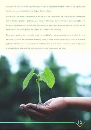 18
atuação em parceria com organizações sociais e empreendimentos coletivos da agricultura
familiar e economia solidária na Região Centro-Oeste.

Finalmente, um aspecto essencial a iniciar está na construção de formações de lideranças
comunitárias e gestores públicos, por meio de oficinas e cursos livres de curta duração com
foco em planejamento comunitário, elaboração e gestão de projetos sociais, no sentido de
estimulá-los na participação de editais e chamamentos públicos. 

Com uma equipe de consultores/as associados/as extremamente qualificados e com
serviços técnicos de qualidade, estamos prontos para apoiar nos projetos junto a diversos
públicos de interação. Esperamos um 2023 frutífero e com muitas iniciativas que fortaleçam
o protagonismo dos sujeitos na transformação do seu espaço de vida.

 