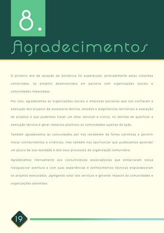 19
Agradecimentos
O primeiro ano de atuação da Solidarius foi espetacular, principalmente pelas conexões
construídas, os projetos desenvolvidos em parceria com organizações sociais e
comunidades impactadas. 

Por isso, agradecemos as organizações sociais e empresas parceiras que nos confiaram a
execução dos projetos de assessoria técnica, estudos e diagnósticos territoriais e avaliação
de projetos e que pudermos trazer um olhar sensível e crítico, no sentido de qualificar a
execução técnica e gerar impactos positivos as comunidades sujeitas da ação. 

Também agradecemos às comunidades por nos receberem de forma carinhosa e permitir
trocar conhecimentos e vivências, mas também nos oportunizar que pudéssemos aprender
um pouco da sua realidade e dos seus processos de organização comunitária.

Agradecemos imensamente aos consultores/as associados/as que embarcaram nessa
inesquecível aventura e com suas experiências e conhecimentos técnicos engrandeceram
os projetos executados ,agregando valor aos serviços e gerando impacto às comunidades e
organizações atendidas. 

8.
 