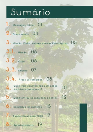 1 . 0 1
0 3
0 5
0 7
0 6
0 6
0 8
1 0
1 2
1 5
1 7
1 9
2 .
3 .
3 . 1 .
3 . 2 .
3 . 3 .
3 . 4 .
4 .
5 .
6 .
7 .
8 .
M e n s a g e m i n i c i a l

Q u e m s o m o s
M i s s ã o , V i s ã o , Va l o r e s e Á r e a s E s t r a t é g i c a s
M i s s ã o
V i s ã o
Va l o r e s
Á r e a s E s t r a t é g i c a s
Q u e m v e m c o n t r i b u i n d o c o m a ç õ e s
s o c i o t r a n s f o r m a d o r a s ?
Q u e m e n t r o u n a r o d a c o m a g e n t e ?
S o l i d a r i u s e m n ú m e r o s
E x p e c t a t i v a s p a r a 2 0 2 3
A g r a d e c i m e n t o s
S u m á r i o
 