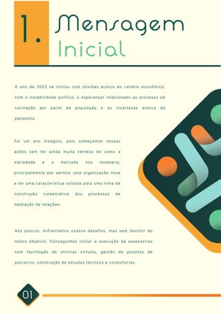 Mensagem
Inicial
01
O ano de 2022 se iniciou com dúvidas acerca do cenário econômico,
com a instabilidade política, o esperançar relacionado ao processo de
vacinação por parte da população e as incertezas acerca da
pandemia.
Foi um ano inseguro, pois começamos nossas
ações sem ter ainda muita certeza de como a
sociedade e o mercado nos receberia,
principalmente por sermos uma organização nova
e ter uma característica voltada para uma linha de
construção colaborativa dos processos de
mediação de relações.
Aos poucos, enfrentamos nossos desafios, mas sem desistir do
nosso objetivo. Conseguimos iniciar a execução de assessorias
com facilitação de oficinas virtuais, gestão de projetos de
parceiros, construção de estudos técnicos e consultorias.
1.
 