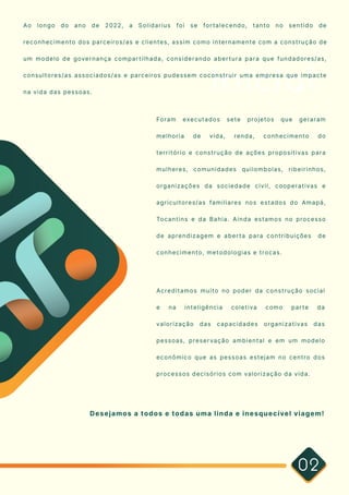 Inicial
02
Ao longo do ano de 2022, a Solidarius foi se fortalecendo, tanto no sentido de
reconhecimento dos parceiros/as e clientes, assim como internamente com a construção de
um modelo de governança compartilhada, considerando abertura para que fundadores/as,
consultores/as associados/as e parceiros pudessem coconstruir uma empresa que impacte
na vida das pessoas.
Foram executados sete projetos que geraram
melhoria de vida, renda, conhecimento do
território e construção de ações propositivas para
mulheres, comunidades quilombolas, ribeirinhos,
organizações da sociedade civil, cooperativas e
agricultores/as familiares nos estados do Amapá,
Tocantins e da Bahia. Ainda estamos no processo
de aprendizagem e aberta para contribuições de
conhecimento, metodologias e trocas.
Acreditamos muito no poder da construção social
e na inteligência coletiva como parte da
valorização das capacidades organizativas das
pessoas, preservação ambiental e em um modelo
econômico que as pessoas estejam no centro dos
processos decisórios com valorização da vida.

Desejamos a todos e todas uma linda e inesquecível viagem!
 