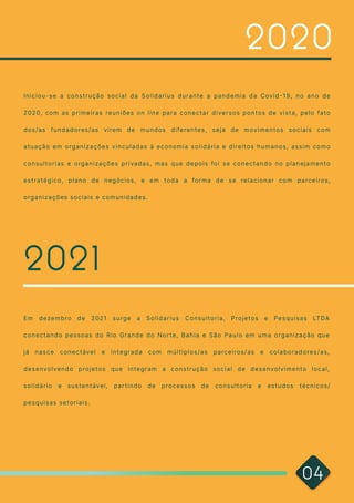 I n i c i o u - s e a c o n s t r u ç ã o s o c i a l d a S o l i d a r i u s d u r a n t e a p a n d e m i a d a C ov i d - 1 9 , n o a n o d e
2 0 2 0, c o m a s p r i m e i r a s r e u n i õ e s o n l i n e p a r a c o n e c t a r d i ve r s o s p o n t o s d e v i s t a , p e l o f a t o
d o s / a s f u n d a d o r e s / a s v i r e m d e m u n d o s d i fe r e n t e s , s e j a d e m ov i m e n t o s s o c i a i s c o m
a t u a ç ã o e m o r g a n i z a ç õ e s v i n c u l a d a s à e c o n o m i a s o l i d á r i a e d i r e i t o s h u m a n o s , a s s i m c o m o
c o n s u l t o r i a s e o r g a n i z a ç õ e s p r i v a d a s , m a s q u e d e p o i s fo i s e c o n e c t a n d o n o p l a n e j a m e n t o
e s t r a t é g i c o , p l a n o d e n e g ó c i o s , e e m t o d a a fo r m a d e s e r e l a c i o n a r c o m p a r c e i r o s ,
o r g a n i z a ç õ e s s o c i a i s e c o m u n i d a d e s .
2 0 2 0
2 0 2 1
E m d e z e m b r o d e 2 0 2 1 s u r g e a S o l i d a r i u s C o n s u l t o r i a , P r o j e t o s e P e s q u i s a s LT DA
c o n e c t a n d o p e s s o a s d o R i o G r a n d e d o N o r t e , B a h i a e S ã o P a u l o e m u m a o r g a n i z a ç ã o q u e
j á n a s c e c o n e c t áve l e i n t e g r a d a c o m m ú l t i p l o s / a s p a r c e i r o s / a s e c o l a b o r a d o r e s / a s ,
d e s e nvo l ve n d o p r o j e t o s q u e i n t e g r a m a c o n s t r u ç ã o s o c i a l d e d e s e nvo l v i m e n t o l o c a l ,
s o l i d á r i o e s u s t e n t áve l , p a r t i n d o d e p r o c e s s o s d e c o n s u l t o r i a e e s t u d o s t é c n i c o s /
p e s q u i s a s s e t o r i a i s .

0 4
 