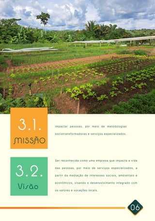 06
3.1. Impactar pessoas, por meio de metodologias
sociotransformadoras e serviços especializados.
3.2.
Ser reconhecida como uma empresa que impacta a vida
das pessoas, por meio de serviços especializados, a
partir da mediação de interesses sociais, ambientais e
econômicos, visando o desenvolvimento integrado com
os valores e vocações locais.
MISSÃO
Visão
 