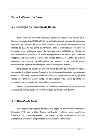 95
Parte 2 - Estudo de Caso
5 – Descrição do Desenho do Curso
Não sendo uma novidade a formação contínua de professores através do e-
learning (exemplo do prof2000 referido em capítulo anterior), foi proposto à direcção
do Centro de Formação Terras da Feira um estudo que permita a integração de um
método de EAD no seu plano de formação, onde a administração do plano de
formação e da plataforma sejam da exclusiva responsabilidade do Centro. A
utilização de uma plataforma de e-learning open-source foi tomada por razões de
independência financeira e porque em termos técnicos, o Centro se achava
preparado para superar as dificuldades que surgiram e que poderão surgir,
destacando-se algumas das vantagens focadas em capítulo anterior.
No processo de escolha da amostra dentro do plano de formação, foi pedida
autorização à entidade gestora (financeira) da formação contínua para concretização
do estudo de caso e depois de aceite foi confirmada pela Comissão Pedagógica do
Centro de Formação. Assim sendo, foi seleccionada uma acção do Plano de
formação onde o formador é o responsável por este estudo.
Depois de estabelecido o curso na plataforma, decidiu-se iniciar a formação
no dia 29 de Abril de 2005 com término marcado para 8 de Julho de 2005.
5.1 – Desenho do Curso
Foi seleccionada do plano de formação a acção na modalidade de oficina de
formação nº13, com o título “Página na Escola – Internet como suporte de
informação na comunidade escolar ” (em anexo 3 - Objectivos/Efeitos a produzir,
Metodologia, Conteúdos programáticos e Avaliação dos Formandos).
 