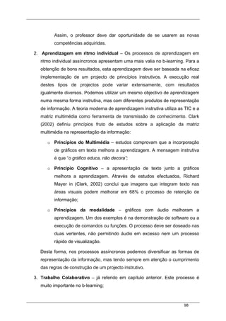 98
Assim, o professor deve dar oportunidade de se usarem as novas
competências adquiridas.
2. Aprendizagem em ritmo individual – Os processos de aprendizagem em
ritmo individual assíncronos apresentam uma mais valia no b-learning. Para a
obtenção de bons resultados, esta aprendizagem deve ser baseada na eficaz
implementação de um projecto de princípios instrutivos. A execução real
destes tipos de projectos pode variar extensamente, com resultados
igualmente diversos. Podemos utilizar um mesmo objectivo de aprendizagem
numa mesma forma instrutiva, mas com diferentes produtos de representação
de informação. A teoria moderna de aprendizagem instrutiva utiliza as TIC e a
matriz multimédia como ferramenta de transmissão de conhecimento. Clark
(2002) definiu princípios fruto de estudos sobre a aplicação da matriz
multimédia na representação da informação:
o Princípios do Multimédia – estudos comprovam que a incorporação
de gráficos em texto melhora a aprendizagem. A mensagem instrutiva
é que “o gráfico educa, não decora”;
o Princípio Cognitivo – a apresentação de texto junto a gráficos
melhora a aprendizagem. Através de estudos efectuados, Richard
Mayer in (Clark, 2002) conclui que imagens que integram texto nas
áreas visuais podem melhorar em 68% o processo de retenção de
informação;
o Princípios da modalidade – gráficos com áudio melhoram a
aprendizagem. Um dos exemplos é na demonstração de software ou a
execução de comandos ou funções. O processo deve ser doseado nas
duas vertentes, não permitindo áudio em excesso nem um processo
rápido de visualização.
Desta forma, nos processos assíncronos podemos diversificar as formas de
representação da informação, mas tendo sempre em atenção o cumprimento
das regras de construção de um projecto instrutivo.
3. Trabalho Colaborativo – já referido em capítulo anterior. Este processo é
muito importante no b-learning;
 