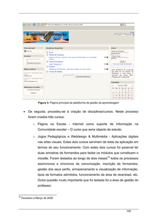 100
Figura 3- Página principal da plataforma de gestão da aprendizagem
• De seguida, procedeu-se à criação de disciplinas/cursos. Neste processo
foram criados três cursos.
o Página na Escola - Internet como suporte de Informação na
Comunidade escolar – O curso que seria objecto de estudo;
o Jogos Pedagógicos e Webdesign & Multimédia - Aplicações digitais
nas artes visuais. Estes dois cursos serviriam de teste da aplicação em
termos do seu funcionamento. Com estes dois cursos foi possível ter
duas amostras de formandos para testar os módulos que constituem o
moodle. Foram testados ao longo de dois meses79
todos os processos
assíncronos e síncronos de comunicação, inscrição de formandos,
gestão dos seus perfis, armazenamento e visualização de informação,
tipos de formatos admitidos, funcionamento da área de download, etc.
Outra questão muito importante que foi testada foi a área de gestão do
professor.
79
Fevereiro e Março de 2005
 