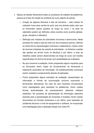 101
• Depois de testado fisicamente todos os processos de trabalho da plataforma,
passou-se à fase da criação do ambiente do curso objecto de estudo:
o Criação da Agenda Semanal e lista de Sumários – este módulo foi
colocado numa área central do ecrã, pois era através deste meio que
os formandos seriam guiados ao longo do curso ( na área do
calendário podem ser definidos vários eventos como eventos globais,
grupo, disciplina e utilizador);
o Definição dos módulos de actividades síncronas e assíncronas. Neste
processo foi criada a sala de chat (um dos processos activos), definido
os vários fóruns (aprendizagem individual e colaborativa), criada a área
de recursos (materiais de suporte às actividades - os ficheiros e pastas
são geridos em árvore como no Ms-Dos) e por último, a área de
trabalhos (estes seriam desenvolvidos ao longo do curso com tarefas
especificadas em termos de tempo com possibilidade de avaliação);
o No que concerne à avaliação, foram preparados alguns inquéritos para
os formandos terem noção do funcionamento da ferramenta e
tratamento automático de informação. Os trabalhos/tarefas individuais
seriam avaliados sumativamente através da aplicação;
o Foram preparados alguns exemplos de avaliação, apresentação de
informação e formas de comunicação síncrona recorrendo a
ferramentas alternativas. No caso de dois inquéritos (incorporados
como hiperligações para download na plataforma), foram criadas
formas automatizadas de processamento utilizando software
estatístico. No processo de apresentação de informação específica
(tutoriais para a apresentação de comandos e funções), foram criados
documentos em formato shockwave e por último, para resolução de
problemas técnicos a nível de equipamento e software, foi incorporado
uma hiperligação para a aplicação Skype (voz sobre IP).
 