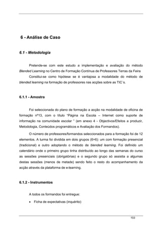 103
6 - Análise de Caso
6.1 - Metodologia
Pretende-se com este estudo a implementação e avaliação do método
Blended Learning no Centro de Formação Contínua de Professores Terras da Feira
Constitui-se como hipótese se é vantajosa a modalidade do método de
blended learning na formação de professores nas acções sobre as TIC´s.
6.1.1 - Amostra
Foi seleccionada do plano de formação a acção na modalidade de oficina de
formação nº13, com o título “Página na Escola – Internet como suporte de
informação na comunidade escolar ” (em anexo 4 - Objectivos/Efeitos a produzir,
Metodologia, Conteúdos programáticos e Avaliação dos Formandos).
O número de professores/formandos seleccionados para a formação foi de 12
elementos. A turma foi dividida em dois grupos (6+6): um com formação presencial
(tradicional) e outro adoptando o método de blended learning. Foi definido um
calendário onde o primeiro grupo tinha distribuído ao longo das semanas do curso
as sessões presenciais (obrigatórias) e o segundo grupo só assistia a algumas
destas sessões (menos de metade) sendo feito o resto do acompanhamento da
acção através da plataforma de e-learning.
6.1.2 - Instrumentos
A todos os formandos foi entregue:
• Ficha de expectativas (inquérito)
 