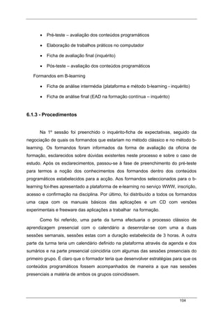 104
• Pré-teste – avaliação dos conteúdos programáticos
• Elaboração de trabalhos práticos no computador
• Ficha de avaliação final (inquérito)
• Pós-teste – avaliação dos conteúdos programáticos
Formandos em B-learning
• Ficha de análise intermédia (plataforma e método b-learning - inquérito)
• Ficha de análise final (EAD na formação contínua – inquérito)
6.1.3 - Procedimentos
Na 1º sessão foi preenchido o inquérito-ficha de expectativas, seguido da
negociação de quais os formandos que estariam no método clássico e no método b-
learning. Os formandos foram informados da forma de avaliação da oficina de
formação, esclarecidos sobre dúvidas existentes neste processo e sobre o caso de
estudo. Após os esclarecimentos, passou-se à fase de preenchimento do pré-teste
para termos a noção dos conhecimentos dos formandos dentro dos conteúdos
programáticos estabelecidos para a acção. Aos formandos seleccionados para o b-
learning foi-lhes apresentado a plataforma de e-learning no serviço WWW, inscrição,
acesso e confirmação na disciplina. Por último, foi distribuído a todos os formandos
uma capa com os manuais básicos das aplicações e um CD com versões
experimentais e freeware das aplicações a trabalhar na formação.
Como foi referido, uma parte da turma efectuaria o processo clássico de
aprendizagem presencial com o calendário a desenrolar-se com uma a duas
sessões semanais, sessões estas com a duração estabelecida de 3 horas. A outra
parte da turma teria um calendário definido na plataforma através da agenda e dos
sumários e na parte presencial coincidiria com algumas das sessões presenciais do
primeiro grupo. É claro que o formador teria que desenvolver estratégias para que os
conteúdos programáticos fossem acompanhados de maneira a que nas sessões
presenciais a matéria de ambos os grupos coincidissem.
 