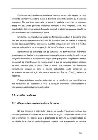 105
Em termos de trabalho na plataforma baseada no moodle, depois de cada
formando se inscrever, poderia ir para a disciplina a que tinha acesso ou à sua área
reservada. Na sua área reservada, o formando poderia preencher os restantes
dados do seu perfil podendo incorporar também a sua fotografia. Com esta
possibilidade de incorporação de fotografia pessoal, em todo o espaço da plataforma
o formando seria reconhecido desta forma.
Em termos de trabalho na acção, os formandos acediam à disciplina onde
lhes era sempre apresentado o módulo de sumários (com as tarefas a elaborar),
módulo agenda/calendário, actividades, eventos, utilizadores em linha e o módulo
pessoas onde poderia ver a composição da “turma” e alterar o seu perfil.
Normalmente os formandos liam os sumários – foi definido que os formandos
respeitassem as tarefas e acompanhassem concretamente a acção (uma forma de
obrigar os formandos a acompanhar a acção para que quando chegassem à sessão
presencial, se encontrassem no mesmo nível) e que os sumários fossem retirados
de uma semana para a outra. Feita a leitura dos sumários, os formandos
normalmente dirigiam-se para o módulo actividades, onde constavam as
ferramentas de comunicação síncrona e assíncrona: Fóruns, Chat(s), recursos e
trabalhos.
Embora existissem sessões estabelecidas na plataforma, era dada liberdade
aos formandos de acederem a esta a qualquer momento, comunicassem e
interagissem colaborativamente entre eles.
6.2 - Análise de dados
6.2.1 - Expectativas dos formandos e formador
No que concerne a este factor, através do quadro 7 podemos verificar que
uma boa parte dos formandos se encontravam na acção por questões relacionadas
com a obtenção de créditos para a progressão da carreira. A obrigatoriedade de
frequência de acções por parte do pessoal docente para a progressão na carreira,
 