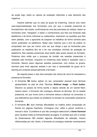 109
da acção logo, todos os valores de avaliação referentes a este elemento são
negativos.
Importa salientar que no caso do grupo do b-learning, nota-se uma maior
auto-responsabilização dos formandos uma vez que a pressão presencial do
formador/tutor não existia, confirmando-se uma das premissas do método. Assim os
formandos eram “obrigados” a beber o conhecimento que lhes era fornecido pela
plataforma e de forma individual ou colaborativa, resolverem as questões que lhes
eram pedidas, com a agravante de preparar os trabalhos de forma correcta para
serem publicados na plataforma. Neste caso notamos que o erro da prática no
computador tem que ser menor uma vez que obriga a que os formandos para
publicarem os trabalhos têm de o ter nas condições mínimas de aceitação da
plataforma. Nas sessões presenciais essa tarefa cabe quase sempre ao formador.
Podemos dizer então que o processo de revisão nas sessões presenciais é
realizado pelo formador, enquanto no b-learning essa tarefa é “passada” para o
formando. Mesmo assim algumas sessões presenciais, com ambos os grupos,
serviram para limar algumas arestas e por isso a necessidade do grupo de b-
learning em contactar presencialmente o formador.
De seguida passo a citar dois exemplos (de vários) de como foi necessária a
presença do formador:
• O formando B4 tentou aplicar no seu computador pessoal duas técnicas
apresentadas na sala de chat. Técnicas Rollover Image e Flash button.
Descrevi os passos de forma escrita e depois através de um tutorial flash;
mesmo assim, o formando não conseguiu efectuar as técnicas. Só na sessão
presencial, em que vimos como o formando estava a efectuar os comandos, é
que detectámos que existia um problema no browser do computador pessoal do
formando.
• O formando B3, teve imensas dificuldades na matéria sobre composição de
frames em páginas hipertexto. Conseguia criar, editar e gravar conforme o
manual o dizia. O problema é que não conseguia seleccionar a frame frameset
para visualizar todas as frames/divisões da página. É verdade que com a versão
do Dreamweaver MX existem algumas dificuldades de selecção, mesmo
referenciadas por nós. Assim, o formando só conseguiu entender correctamente
 