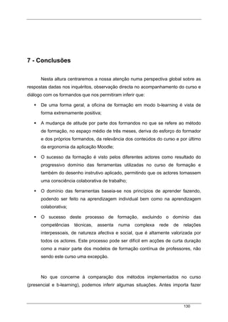 130
7 - Conclusões
Nesta altura centraremos a nossa atenção numa perspectiva global sobre as
respostas dadas nos inquéritos, observação directa no acompanhamento do curso e
diálogo com os formandos que nos permitiram inferir que:
De uma forma geral, a oficina de formação em modo b-learning é vista de
forma extremamente positiva;
A mudança de atitude por parte dos formandos no que se refere ao método
de formação, no espaço médio de três meses, deriva do esforço do formador
e dos próprios formandos, da relevância dos conteúdos do curso e por último
da ergonomia da aplicação Moodle;
O sucesso da formação é visto pelos diferentes actores como resultado do
progressivo domínio das ferramentas utilizadas no curso de formação e
também do desenho instrutivo aplicado, permitindo que os actores tomassem
uma consciência colaborativa de trabalho;
O domínio das ferramentas baseia-se nos princípios de aprender fazendo,
podendo ser feito na aprendizagem individual bem como na aprendizagem
colaborativa;
O sucesso deste processo de formação, excluindo o domínio das
competências técnicas, assenta numa complexa rede de relações
interpessoais, de natureza afectiva e social, que é altamente valorizada por
todos os actores. Este processo pode ser difícil em acções de curta duração
como a maior parte dos modelos de formação contínua de professores, não
sendo este curso uma excepção.
No que concerne à comparação dos métodos implementados no curso
(presencial e b-learning), podemos inferir algumas situações. Antes importa fazer
 