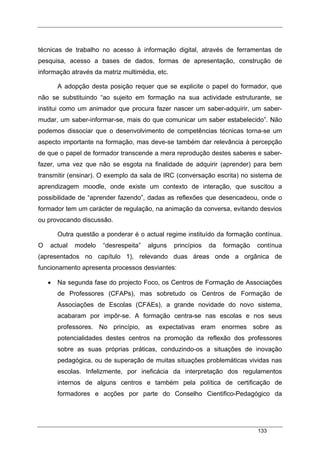 133
técnicas de trabalho no acesso à informação digital, através de ferramentas de
pesquisa, acesso a bases de dados, formas de apresentação, construção de
informação através da matriz multimédia, etc.
A adopção desta posição requer que se explicite o papel do formador, que
não se substituindo “ao sujeito em formação na sua actividade estruturante, se
institui como um animador que procura fazer nascer um saber-adquirir, um saber-
mudar, um saber-informar-se, mais do que comunicar um saber estabelecido”. Não
podemos dissociar que o desenvolvimento de competências técnicas torna-se um
aspecto importante na formação, mas deve-se também dar relevância à percepção
de que o papel de formador transcende a mera reprodução destes saberes e saber-
fazer, uma vez que não se esgota na finalidade de adquirir (aprender) para bem
transmitir (ensinar). O exemplo da sala de IRC (conversação escrita) no sistema de
aprendizagem moodle, onde existe um contexto de interação, que suscitou a
possibilidade de “aprender fazendo”, dadas as reflexões que desencadeou, onde o
formador tem um carácter de regulação, na animação da conversa, evitando desvios
ou provocando discussão.
Outra questão a ponderar é o actual regime instituído da formação contínua.
O actual modelo “desrespeita” alguns princípios da formação contínua
(apresentados no capítulo 1), relevando duas áreas onde a orgânica de
funcionamento apresenta processos desviantes:
• Na segunda fase do projecto Foco, os Centros de Formação de Associações
de Professores (CFAPs), mas sobretudo os Centros de Formação de
Associações de Escolas (CFAEs), a grande novidade do novo sistema,
acabaram por impôr-se. A formação centra-se nas escolas e nos seus
professores. No princípio, as expectativas eram enormes sobre as
potencialidades destes centros na promoção da reflexão dos professores
sobre as suas próprias práticas, conduzindo-os a situações de inovação
pedagógica, ou de superação de muitas situações problemáticas vividas nas
escolas. Infelizmente, por ineficácia da interpretação dos regulamentos
internos de alguns centros e também pela política de certificação de
formadores e acções por parte do Conselho Cientifico-Pedagógico da
 