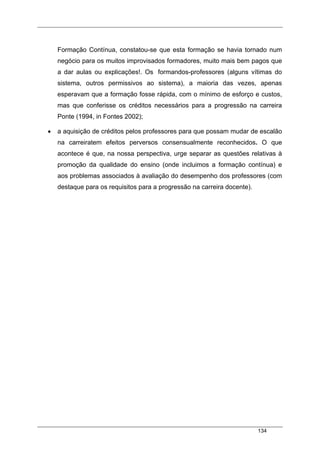 134
Formação Contínua, constatou-se que esta formação se havia tornado num
negócio para os muitos improvisados formadores, muito mais bem pagos que
a dar aulas ou explicações!. Os formandos-professores (alguns vítimas do
sistema, outros permissivos ao sistema), a maioria das vezes, apenas
esperavam que a formação fosse rápida, com o mínimo de esforço e custos,
mas que conferisse os créditos necessários para a progressão na carreira
Ponte (1994, in Fontes 2002);
• a aquisição de créditos pelos professores para que possam mudar de escalão
na carreiratem efeitos perversos consensualmente reconhecidos. O que
acontece é que, na nossa perspectiva, urge separar as questões relativas à
promoção da qualidade do ensino (onde incluimos a formação contínua) e
aos problemas associados à avaliação do desempenho dos professores (com
destaque para os requisitos para a progressão na carreira docente).
 