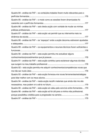 ix
Quadro 84 - análise da FAF – os conteúdos tratados foram muito relevantes para o
perfil dos formandos....................................................................................................176
Quadro 85 - análise da FAF – o modo como as sessões foram dinamizadas foi
coerente com o perfil dos formandos ..........................................................................177
Quadro 86 - análise da FAF – saio desta acção com vontade de mudar as minhas
práticas profissionais...................................................................................................177
Quadro 87 - análise da FAF – esta acção vai permitir que eu intervenha mais na
dinâmica da escola......................................................................................................177
Quadro 88 - análise da FAF – os “espaços” onde a acção decorreu estiveram ajustadas
e adequados................................................................................................................177
Quadro 89 - análise da FAF – os equipamentos e recursos técnicos foram suficientes e
funcionais ....................................................................................................................178
Quadro 90 - análise da FAF – esta acção permitiu-me actualizar alguns
conhecimentos/procedimentos que já possuia............................................................178
Quadro 91 - análise da FAF – esta acção contribui para esclarecer algumas dúvidas
que surgem no meu trabalho profissional ...................................................................178
Quadro 92 – esta acção permitiu-me adquirir conhecimentos/competências novas que
me irão ser muito úteis................................................................................................178
Quadro 93 - análise da FAF – esta acção forneceu-me novas ferramentas/estratégias
para lidar melhor com os meus alunos........................................................................179
Quadro 94 - análise da FAF – nesta acção recolhi materiais que ainda não me são
necessários, mas podem vir a sê-lo no futuro.............................................................179
Quadro 95 - análise da FAF – esta acção só valeu pelo convívio entre formandos....179
Quadro 96 - análise da FAF – esta acção só foi útil para a minha vida profissional,
porque possibiltou créditos para a progressão na carreira..........................................179
Quadro 97 - análise da FAF - .....................................................................................179
 