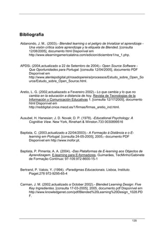 135
Bibliografia
Aldanondo, J. M.. (2003).- Blended learning o el peligro de trivializar el aprendizaje -
Una visión crítica sobre aprendizaje y la etiqueta de Blended. [consulta
12/08/2005], documento html Disponível em
http://www.elearningamericalatina.com/edicion/diciembre1/na_1.php.
APDSi. (2004,actualizado a 22 de Setembro de 2004).- Open Source Software -
Que Oportunidades para Portugal. [consulta 12/04/2005], documento PDF
Disponível em
http://www.alentejodigital.pt/rosadopereira/processos/Estudo_sobre_Open_So
urce/Estudo_sobre_Open_Source.html.
Aretio, L. G. (2002,actualiazado a Fevereiro 2002).- Lo que cambia y lo que no
cambia en la educación a distancia de hoy. Revista de Tecnologias de la
Información y Comunicación Educativas 1. [consulta 12/17/2005], documento
html Disponível em
http://reddigital.cnice.mecd.es/1/firmas/firmas_aretio_ind.html.
Ausubel, H. Hanesian; J. D. Novak; D. P. (1978). -Educational Psychology: A
Cognitive View. New York, Rinehart & Winston.733 0030899516
Baptista, C. (2003,actualizado a 22/04/2003).- A Formação à Distância e o E-
learning em Portugal. [consulta 24-05-2005], 2005,- documento PDF
Disponível em http://www.inofor.pt.
Baptista, P. Pimenta; A. A. (2004). -Das Plataformas de E-learning aos Objectos de
Aprendizagem. E-learning para E-formadores. Guimarães, TecMinho/Gabinete
de Formação Contínua: 97-109.972-8600-15-1
Bertrand, P. Valois; Y. (1994). -Paradigmas Educacionais. Lisboa, Instituto
Piaget.278 972-9295-65-4
Carman, J. M. (2002,actualizado a October 2002).- Blended Learning Design: Five
Key Ingredientes. [consulta 17-03-2005], 2005, documento pdf Disponível em
http://www.knowledgenet.com/pdf/Blended%20Learning%20Design_1028.PD
F.
 