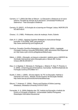 136
Carneiro, A. T. (2003) Del Silex al Silicium - La Educación a Distancia en el nuevo
entorno, Facultad de ciencias de la educacion, Universidad Pontificia de
Salamanca - Tese Educação à Distância
Carneiro, R. (2003*). -A Evolução do e-Learning em Portugal. Lisboa, INOFOR.279
972-8619-60-X
Chaves, I. S. (1989). -Professores, eixos de mudança. Aveiro, Estante
Clark, R. C. (2002).- Applying Cognitive Strategies to Instructional Design.
[consulta 17-03-2005], 2005,-documento em
http://www.clarktraining.com/CogStrat.pdf.
Contínua, Conselho Científico-Pedagógico da Formação. (2005).- Legislação
Formação Contínua. [consulta 20/02/2005], 2005,-documento html Disponível
em http://www.ccpfc.uminho.pt/legislacao/default.aspx.
Délors, J. (2000). -Educação: um tesouro a descobrir; relatório para a UNESCO da
Comissão Internacional sobre Educação para o Século XXI, Cortez-
Unesco.288 85-249-0673-1
Dias, A. A. Baptista; C. Menezes; E. Rodrigues; J. Bidarra; P. Dias; P. Pimenta; A.
A. (2004). -E-learning para E-formadores. Guimarães, TecMinho/Gabinete de
Formação Contínua 972-8600-15-1
Duarte, C. Brito; J. (2005). -20 anos depois. As TIC na Educação, histórias e
memórias com futuro., Setúbal, Escola Superior de Educação Setúbal,
http://www.ese.ips.pt/nonio/ticmemorias/default.asp
Elloumi, T. Anderson; F. (2004). -Theory and Practice of Online Learning.
Athabasca, Athabasca University 0-919737-59-5
Fernandes, A. A. (2004) Didáctica das TIC, Instituto de Educação e Instituto de
Ensino e Formação à Distância - Universidade Católica Portuguesa,
Dissertação Informática Educacional
 