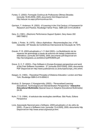 137
Fontes, C. (2002)- Formação Contínua de Professores Últimas Décadas.
[consulta 16-06-2005], 2005,-documento html Disponível em
http://educar.no.sapo.pt/formcontinua.htm.
Garrison, T. Anderson; R. (2003). -E-Learning in the 21st Century: A Framework for
Research and Practice, Routledge Falmer Press. ISBN 224 0-415-26346-8
Gery, G. (1991). -Electronic Performance Support System, Gery Assoc.302
0961796812
Goble, J. Porter; N. (1975). -Obra e Apêndices - Recomendações (rec. nº 69,
traduzida). 35ª Sessão da Conferência Internacional de Educação de 1975,
Graván, P. R. (2003,actualizado a 1-11 Abril 2003).- La flexibilización de los
espacios de aprendizaje a través de entornos de trabajo colaborativos
telemáticos. [consulta 20/7/2005], 2005,-documento pdf Disponível em
http://tecnologiaedu.us.es/bibliovir/pdf/ROMAN.pdf.
Greve, G. C. F. (2003).- Free Software in Europe-European perspectives and work
of the Free Software Foundation. 5ª. [consulta 20/07/2005], 2005,-documento
PDF Disponível em http://www.publicservice.co.uk/europe/europe_intro.shtml.
Keegan, D. (1993). -Theoretical Principles of Distance Education. London and New
York, Routledge ISBN 0-415-08942-5
Kinshuk, D. Sampson; C Karagiannidis; (2002).- "Personalised Learning:
Educational, Technological and Standardisation Perspectives." Interactive
Educational Multimédia (Special Issue on Adaptive Educational Multimedia):
24-39.
Kuhn, T. S. (1994). -A estrutura das revoluções científicas. São Paulo, Editora
Perspectiva
Livre, Associação Nacional para o Software. (2005,actualizado a 4 de Julho de
2005).- O que é o Software Livre. [consulta 13-4-2005], 2005,-documento http
Disponível em http://www.ansol.org/ansol.pt.html.
 
