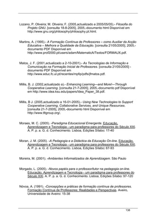 138
Lozano, P. Oliveira; M. Oliveira; F. (2005,actualizado a 2005/05/05).- Filosofia do
Projeto GNU. [consulta 18-8-2005], 2005,-documento html Disponível em
http://www.gnu.org/philosophy/philosophy.pt.html.
Martins, A. (1995).- A Formação Contínua de Professores – como Auxiliar da Acção
Educativa – Melhora a Qualidade da Educação. [consulta 21/05/2005], 2005,-
documento PDF Disponível em
http://www.prof2000.pt/users/adam/MatematicA/Textos/FORMAUX.pdf.
Matos, J. F. (2001,actualizado a 2-10-2001).- As Tecnologias de Informação e
Comunicação na Formação Inicial de Professores. [consulta 21/05/2005] -
documento PDF Disponível em
http://www.educ.fc.ul.pt/recentes/mpfip/pdfs/jfmatos.pdf.
Millis, B. J. (2002,actualizado a).- Enhancing Learning—and More!—Through
Cooperative Learning. [consulta 21-7-2005], 2005,-documento pdf Disponível
em http://www.idea.ksu.edu/papers/Idea_Paper_38.pdf.
Millis, B J. (2005,actualizado a 16-01-2005).- Using New Technologies to Support
Cooperative Learning, Collaborative Services, and Unique Resources.
[consulta 21-7-2005], 2005,-documento html Disponível em
http://www.tltgroup.org/.
Moraes, M. C. (2005). -Paradigma Educacional Emergente. Educação,
Aprendizagem e Tecnologia - um paradigma para professores do Século XXI.
A. P. p. a. G. d. Conhecimento. Lisboa, Edições Sílabo: 17-40
Moran, J. M. (2005). -A Pedagogia e a Didáctica da Educação On-line. Educação,
Aprendizagem e Tecnologia - um paradigma para professores do Século XXI.
A. P. p. a. G. d. Conhecimento. Lisboa, Edições Sílabo: 67-93
Moreira, M. (2001). -Ambientes Informatizados de Aprendizagem. São Paulo
Morgado, L. (2005). -Novos papéis para o professor/tutor na pedagogia on-line.
Educação, Aprendizagem e Tecnologia - um paradigma para professores do
Século XXI. A. P. p. a. G. d. Conhecimento. Lisboa, Edições Sílabo: 97-120
Nóvoa, A. (1991). -Concepções e práticas de formação contínua de professores.
Formação Contínua de Professores: Realidades e Perspectivas. Aveiro,
Universidade de Aveiro: 15-38
 