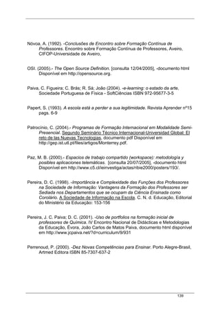 139
Nóvoa, A. (1992). -Conclusões de Encontro sobre Formação Contínua de
Professores. Encontro sobre Formação Contínua de Professores, Aveiro,
CIFOP-Universidade de Aveiro,
OSI. (2005).- The Open Source Definition. [consulta 12/04/2005], -documento html
Disponível em http://opensource.org.
Paiva, C. Figueira; C. Brás; R. Sá; João (2004). -e-learning: o estado da arte,
Sociedade Portuguesa de Física - SoftCiências ISBN 972-95677-3-5
Papert, S. (1993). A escola está a perder a sua legitimidade. Revista Aprender nº15
pags. 6-9
Patrocínio, C. (2004).- Programas de Formação Internacional em Modalidade Semi-
Presencial. Segundo Seminário Técnico Internacional-Universidad Global: El
reto de las Nuevas Tecnologias, documento pdf Disponível em
http://gep.ist.utl.pt/files/artigos/Monterrey.pdf.
Paz, M. B. (2000).- Espacios de trabajo compartido (workspace): metodología y
posibles aplicaciones telemáticas. [consulta 20/07/2005], -documento html
Disponível em http://www.c5.cl/ieinvestiga/actas/ribie2000/posters/193/.
Pereira, D. C. (1998). -Importância e Complexidade das Funções dos Professores
na Sociedade de Informação: Vantagens da Formação dos Professores ser
Sediada nos Departamentos que se ocupam da Ciência Ensinada como
Corolário. A Sociedade de Informação na Escola. C. N. d. Educação, Editorial
do Ministério da Educação: 153-156
Pereira, J. C. Paiva; D. C. (2001). -Uso de portfolios na formação inicial de
professores de Química. IV Encontro Nacional de Didácticas e Metodologias
da Educação, Évora, João Carlos de Matos Paiva, documento html disponível
em http://www.jcpaiva.net/?d=curriculum/9/931
Perrenoud, P. (2000). -Dez Novas Competências para Ensinar. Porto Alegre-Brasil,
Artmed Editora ISBN 85-7307-637-2
 