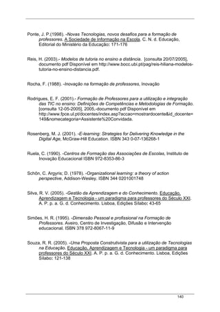 140
Ponte, J. P.(1998). -Novas Tecnologias, novos desafios para a formação de
professores. A Sociedade de Informação na Escola. C. N. d. Educação,
Editorial do Ministério da Educação: 171-176
Reis, H. (2003).- Modelos de tutoria no ensino a distância. [consulta 20/07/2005],
documento pdf Disponível em http://www.bocc.ubi.pt/pag/reis-hiliana-modelos-
tutoria-no-ensino-distancia.pdf.
Rocha, F. (1988). -Inovação na formação de professores, Inovação
Rodrigues, E. F. (2001).- Formação de Professores para a utilização e integração
das TIC no ensino: Definições de Competências e Metodologias de Formação.
[consulta 12-05-2005], 2005,-documento pdf Disponível em
http://www.fpce.ul.pt/docentes/index.asp?accao=mostrardocente&id_docente=
149&nomecategoria=Assistente%20Convidada.
Rosenberg, M. J. (2001). -E-learning: Strategies for Delivering Knowledge in the
Digital Age, McGraw-Hill Education. ISBN 343 0-07-136268-1
Ruela, C. (1990). -Centros de Formação das Associações de Escolas, Instituto de
Inovação Educacional ISBN 972-8353-86-3
Schõn, C. Argyris; D. (1978). -Organizational learning: a theory of action
perspective, Addison-Wesley. ISBN 344 0201001748
Silva, R. V. (2005). -Gestão da Aprendizagem e do Conhecimento. Educação,
Aprendizagem e Tecnologia - um paradigma para professores do Século XXI.
A. P. p. a. G. d. Conhecimento. Lisboa, Edições Sílabo: 43-65
Simões, H. R. (1995). -Dimensão Pessoal e profissional na Formação de
Professores. Aveiro, Centro de Investigação, Difusão e Intervenção
educacional. ISBN 378 972-8067-11-9
Souza, R. R. (2005). -Uma Proposta Construtivista para a utilização de Tecnologias
na Educação. Educação, Aprendizagem e Tecnologia - um paradigma para
professores do Século XXI. A. P. p. a. G. d. Conhecimento. Lisboa, Edições
Sílabo: 121-138
 