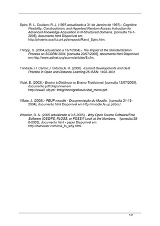 141
Spiro, R. L. Coulson; R. J. (1997,actualizado a 31 de Janeiro de 1997).- Cognitive
Flexibility, Constructivism, and Hypertext:Random Access Instruction for
Advanced Knowledge Acquisition in Ill-Structured Domains. [consulta 19-7-
2005], documento html Disponível em
http://phoenix.sce.fct.unl.pt/simposio/Rand_Spiro.htm.
Thropp, S. (2004,actualizado a 16/7/2004).- The Impact of the Standardization
Process on SCORM 2004. [consulta 20/07/2005], documento html Disponível
em http://www.adlnet.org/scorm/articles/8.cfm.
Trindade, H. Carmo;J. Bidarra;A. R. (2000). -Current Developments and Best
Practice in Open and Distance Learning.25 ISSN: 1492-3831
Vidal, E. (2002).- Ensino à Distância vs Ensino Tradicional. [consulta 12/07/2005],
documento pdf Disponível em
http://www2.ufp.pt/~lmbg/monografias/evidal_mono.pdf.
Villate, J. (2005).- FEUP moodle - Documentação do Moodle. [consulta 21-12-
2004], documento html Disponível em http://moodle.fe.up.pt/doc/.
Wheeler, D. A. (2005,actualizado a 9-5-2005).- Why Open Source Software/Free
Software (OSS/FS, FLOSS, or FOSS)? Look at the Numbers. [consulta 25-
8-2005], documento html - paper Disponível em
http://dwheeler.com/oss_fs_why.html.
 