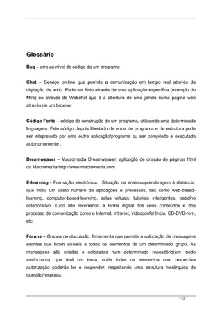 142
Glossário
Bug – erro ao nível do código de um programa
Chat – Serviço on-line que permite a comunicação em tempo real através da
digitação de texto. Pode ser feito através de uma aplicação específica (exemplo do
Mirc) ou através de Webchat que é a abertura de uma janela numa página web
através de um browser
Código Fonte – código de construção de um programa, utilizando uma determinada
linguagem. Este código depois libertado de erros de programa e de estrutura pode
ser intepretado por uma outra aplicação/programa ou ser compilado e executado
autonomamente .
Dreamweaver – Macromedia Dreamweaver, aplicação de criação de páginas html
da Macromedia http://www.macromedia.com
E-learning - Formação electrónica. Situação de ensino/aprendizagem à distância,
que inclui um vasto número de aplicações e processos, tais como web-based-
learning, computer-based-learning, salas virtuais, tutoriais inteligentes, trabalho
colaborativo. Tudo isto recorrendo à forma digital dos seus conteúdos e dos
processo de comunicação como a Internet, intranet, videoconferência, CD-DVD-rom,
etc.
Fóruns – Grupos de discussão, ferramenta que permite a colocação de mensagens
escritas que ficam visíveis a todos os elementos de um determinado grupo. As
mensagens são criadas e colocadas num determinado repositório(em modo
assíncrono), que terá um tema, onde todos os elementos com respectiva
autorização poderão ler e responder, respeitando uma estrutura hierárquica de
questão/resposta.
 