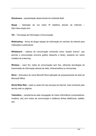 144
Shockwave – apresentação desenvolvida em ambiente flash
Skype – Aplicação de voz sobre IP (telefone através da Internet) –
http://www.skype.com
TIC – Tecnologia de Informação e Comunicação
Webhosting – forma de alugar espaço de informação em servidor da Internet para
instituições e particulares
Whiteboard – sistema de comunicação conhecido como “quadro branco”, que
permite a comunicação síncrona gráfica (desenho e texto), existente em vários
modelos de e-learning
Wireless – (sem fio), redes de comunicação sem fios, utilizando tecnologias de
transmissão de informação através de rádio, infravermelhos ou microondas.
Word – diminuitivo do nome Microsft Word aplicação de processamento de texto do
Microsoft Office
World Wide Web – (web ou www) Um dos serviços da Internet, mais conhecido pelo
serviço web ou páginas
Telemática – caracteriza-se pela conjugação de meios informáticos (computadores,
modems, etc) com meios de comunicação à distância (linhas telefónicas, satélite,
etc)
 