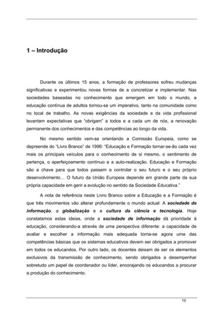 10
1 – Introdução
Durante os últimos 15 anos, a formação de professores sofreu mudanças
significativas e experimentou novas formas de a concretizar e implementar. Nas
sociedades baseadas no conhecimento que emergem em todo o mundo, a
educação contínua de adultos tornou-se um imperativo, tanto na comunidade como
no local de trabalho. As novas exigências da sociedade e da vida profissional
levantam expectativas que “obrigam” a todos e a cada um de nós, a renovação
permanente dos conhecimentos e das competências ao longo da vida.
No mesmo sentido vem-se orientando a Comissão Europeia, como se
depreende do “Livro Branco” de 1996: “Educação e Formação tornar-se-ão cada vez
mais os principais veículos para o conhecimento de si mesmo, o sentimento de
pertença, o aperfeiçoamento contínuo e a auto-realização. Educação e Formação
são a chave para que todos passem a controlar o seu futuro e o seu próprio
desenvolvimento… O futuro da União Europeia depende em grande parte da sua
própria capacidade em gerir a evolução no sentido da Sociedade Educativa.”
A nota de referência neste Livro Branco sobre a Educação e a Formação é
que três movimentos vão alterar profundamente o mundo actual: A sociedade de
informação, a globalização e a cultura da ciência e tecnologia. Hoje
constatamos estas ideias, onde a sociedade de informação dá prioridade à
educação, considerando-a através de uma perspectiva diferente: a capacidade de
avaliar e escolher a informação mais adequada torna-se agora uma das
competências básicas que os sistemas educativos devem ser obrigados a promover
em todos os educandos. Por outro lado, os docentes deixam de ser os elementos
exclusivos da transmissão de conhecimento, sendo obrigados a desempenhar
sobretudo um papel de coordenador ou líder, encorajando os educandos a procurar
a produção do conhecimento.
 
