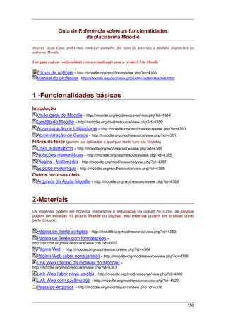 150
Guia de Referência sobre as funcionalidades
da plataforma Moodle
Através deste Guia, poderemos conhecer exemplos dos tipos de materiais e módulos disponíveis no
ambiente Moodle.
Este guia está em conformidade com a actualização para a versão 1.5 do Moodle
Fórum de notícias - http://moodle.org/mod/forum/view.php?id=4355
Manual do professor http://moodle.org/doc/view.php?id=47&file=teacher.html
1 -Funcionalidades básicas
Introdução
Visão geral do Moodle - http://moodle.org/mod/resource/view.php?id=4358
Gestão do Moodle - http://moodle.org/mod/resource/view.php?id=4359
Administração de Utilizadores - http://moodle.org/mod/resource/view.php?id=4360
Administração de Cursos - http://moodle.org/mod/resource/view.php?id=4361
Filtros de texto (podem ser aplicados a qualquer texto num site Moodle)
Links automáticos - http://moodle.org/mod/resource/view.php?id=4385
Notações matemáticas - http://moodle.org/mod/resource/view.php?id=4385
Plugins - Multimédia - http://moodle.org/mod/resource/view.php?id=4387
Suporte multilingue - http://moodle.org/mod/resource/view.php?id=4388
Outros recursos úteis
Arquivos de Ajuda Moodle - http://moodle.org/mod/resource/view.php?id=4389
2-Materiais
Os materiais podem ser ficheiros preparados e arquivados via upload no curso, as páginas
podem ser editadas no próprio Moodle ou páginas web externas podem ser exibidas como
parte do curso.
Página de Texto Simples - http://moodle.org/mod/resource/view.php?id=4363
Página de Texto com formatações -
http://moodle.org/mod/resource/view.php?id=4920
Página Web - http://moodle.org/mod/resource/view.php?id=4364
Página Web (abrir nova janela) - http://moodle.org/mod/resource/view.php?id=4368
Link Web (dentro da moldura do Moodle) -
http://moodle.org/mod/resource/view.php?id=4367
Link Web (abrir nova janela) - http://moodle.org/mod/resource/view.php?id=4366
Link Web com parâmetros - http://moodle.org/mod/resource/view.php?id=4922
Pasta de Arquivos - http://moodle.org/mod/resource/view.php?id=4376
 