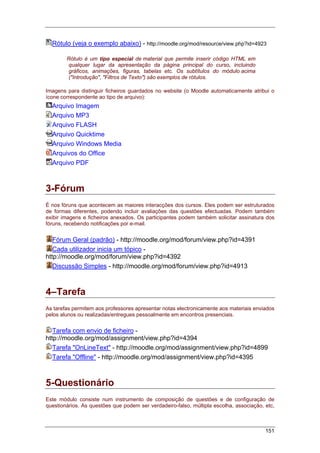 151
Rótulo (veja o exemplo abaixo) - http://moodle.org/mod/resource/view.php?id=4923
Rótulo é um tipo especial de material que permite inserir código HTML em
qualquer lugar da apresentação da página principal do curso, incluindo
gráficos, animações, figuras, tabelas etc. Os subtítulos do módulo acima
("Introdução", "Filtros de Texto") são exemplos de rótulos.
Imagens para distinguir ficheiros guardados no website (o Moodle automaticamente atribui o
ícone correspondente ao tipo de arquivo):
Arquivo Imagem
Arquivo MP3
Arquivo FLASH
Arquivo Quicktime
Arquivo Windows Media
Arquivos do Office
Arquivo PDF
3-Fórum
È nos fóruns que acontecem as maiores interacções dos cursos. Eles podem ser estruturados
de formas diferentes, podendo incluir avaliações das questões efectuadas. Podem também
exibir imagens e ficheiros anexados. Os participantes podem também solicitar assinatura dos
fóruns, recebendo notificações por e-mail.
Fórum Geral (padrão) - http://moodle.org/mod/forum/view.php?id=4391
Cada utilizador inicia um tópico -
http://moodle.org/mod/forum/view.php?id=4392
Discussão Simples - http://moodle.org/mod/forum/view.php?id=4913
4–Tarefa
As tarefas permitem aos professores apresentar notas electronicamente aos materiais enviados
pelos alunos ou realizadas/entregues pessoalmente em encontros presenciais.
Tarefa com envio de ficheiro -
http://moodle.org/mod/assignment/view.php?id=4394
Tarefa "OnLineText" - http://moodle.org/mod/assignment/view.php?id=4899
Tarefa "Offline" - http://moodle.org/mod/assignment/view.php?id=4395
5-Questionário
Este módulo consiste num instrumento de composição de questões e de configuração de
questionários. As questões que podem ser verdadeiro-falso, múltipla escolha, associação, etc,
 