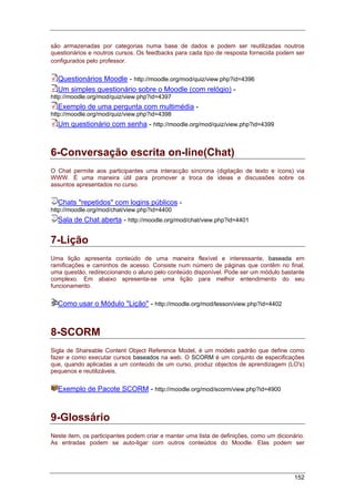 152
são armazenadas por categorias numa base de dados e podem ser reutilizadas noutros
questionários e noutros cursos. Os feedbacks para cada tipo de resposta fornecida podem ser
configurados pelo professor.
Questionários Moodle - http://moodle.org/mod/quiz/view.php?id=4396
Um simples questionário sobre o Moodle (com relógio) -
http://moodle.org/mod/quiz/view.php?id=4397
Exemplo de uma pergunta com multimédia -
http://moodle.org/mod/quiz/view.php?id=4398
Um questionário com senha - http://moodle.org/mod/quiz/view.php?id=4399
6-Conversação escrita on-line(Chat)
O Chat permite aos participantes uma interacção síncrona (digitação de texto e ícons) via
WWW. É uma maneira útil para promover a troca de ideias e discussões sobre os
assuntos apresentados no curso.
Chats "repetidos" com logins públicos -
http://moodle.org/mod/chat/view.php?id=4400
Sala de Chat aberta - http://moodle.org/mod/chat/view.php?id=4401
7-Lição
Uma lição apresenta conteúdo de uma maneira flexível e interessante, baseada em
ramificações e caminhos de acesso. Consiste num número de páginas que contêm no final,
uma questão, redireccionando o aluno pelo conteúdo disponível. Pode ser um módulo bastante
complexo. Em abaixo apresenta-se uma lição para melhor entendimento do seu
funcionamento.
Como usar o Módulo "Lição" - http://moodle.org/mod/lesson/view.php?id=4402
8-SCORM
Sigla de Shareable Content Object Reference Model, é um modelo padrão que define como
fazer e como executar cursos baseados na web. O SCORM é um conjunto de especificações
que, quando aplicadas a um conteúdo de um curso, produz objectos de aprendizagem (LO's)
pequenos e reutilizáveis.
Exemplo de Pacote SCORM - http://moodle.org/mod/scorm/view.php?id=4900
9-Glossário
Neste item, os participantes podem criar e manter uma lista de definições, como um dicionário.
As entradas podem se auto-ligar com outros conteúdos do Moodle. Elas podem ser
 