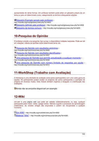 153
apresentadas de várias formas. Um professor também pode editar um glossário próprio de um
tema ou para um determinado curso, categorizando os termos e bloqueando edições.
Glossário Exemplo gerado pelo professor -
http://moodle.org/mod/glossary/view.php?id=4403
Glossário definido pelo professor - http://moodle.org/mod/glossary/view.php?id=4404
Glossário de termos comuns - http://moodle.org/mod/glossary/view.php?id=4405
10-Pesquisa de Opinião
O professor propõe uma pergunta, tipo survey, e disponibiliza múltiplas respostas. Pode ser útil
em votações, colecta de opiniões sobre determinado tema, etc.
Pesquisa de Opinião com resultados anónimos -
http://moodle.org/mod/choice/view.php?id=4406
Pesquisa de Opinião com resultados identificados -
http://moodle.org/mod/choice/view.php?id=4407
Uma pesquisa de Opinião que permite actualização a qualquer momento -
http://moodle.org/mod/choice/view.php?id=4408
Uma pesquisa de Opinião com número limitado de respostas por opção -
http://moodle.org/mod/choice/view.php?id=4912
11-WorkShop (Trabalho com Avaliação)
O Workshop é uma atividade de avaliação entre pares (participantes) com uma vasta gama de
opções. Os participantes podem avaliar os projectos de outros participantes e exemplos de
projecto em diversos modos. Este módulo também organiza a recepção e a distribuição das
avaliações.
Ainda não se encontra disponível um exemplo
12-Wiki
Um wiki é uma página web que pode ser editada colaborativamente, ou seja, qualquer
participante pode inserir, editar, apagar textos. Oferece suporte a processos de aprendizagem
colaborativa. As versões antigas são arquivadas e podem ser recuperadas a qualquer
momento.
Um WIKI - http://moodle.org/mod/wiki/view.php?id=4902
Material "Wiki" - http://moodle.org/mod/resource/view.php?id=4365
 
