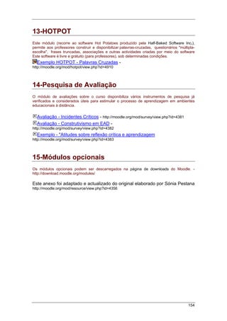 154
13-HOTPOT
Este módulo (recorre ao software Hot Potatoes produzido pela Half-Baked Software Inc.),
permite aos professores construir e disponibilizar palavras-cruzadas, questionários "múltipla-
escolha", frases truncadas, associações e outras actividades criadas por meio do software
Este software é livre e gratuito (para professores), sob determinadas condições.
Exemplo HOTPOT - Palavras Cruzadas -
http://moodle.org/mod/hotpot/view.php?id=4910
14-Pesquisa de Avaliação
O módulo de avaliações sobre o curso disponibiliza vários instrumentos de pesquisa já
verificados e considerados úteis para estimular o processo de aprendizagem em ambientes
educacionais à distância.
Avaliação - Incidentes Críticos - http://moodle.org/mod/survey/view.php?id=4381
Avaliação - Construtivismo em EAD -
http://moodle.org/mod/survey/view.php?id=4382
Exemplo - "Atitudes sobre reflexão crítica e aprendizagem
http://moodle.org/mod/survey/view.php?id=4383
15-Módulos opcionais
Os módulos opcionais podem ser descarregados na página de downloads do Moodle. -
http://download.moodle.org/modules/
Este anexo foi adaptado e actualizado do original elaborado por Sónia Pestana
http://moodle.org/mod/resource/view.php?id=4356
 