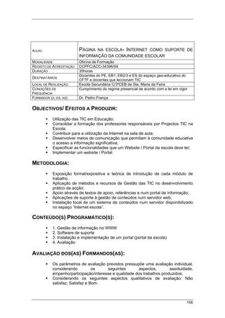 156
ACÇÃO PÁGINA NA ESCOLA- INTERNET COMO SUPORTE DE
INFORMAÇÃO DA COMUNIDADE ESCOLAR
MODALIDADE Oficina de Formação
REGISTO DE ACREDITAÇÃO CCPFC/ACC-34396/04
DURAÇÃO 35horas
DESTINATÁRIOS
Docentes do PE, EB1, EB2/3 e ES do espaço geo-educativo do
CFTF e docentes que leccionam TIC
LOCAL DE REALIZAÇÃO Escola Secundária C/3ºCEB de Sta. Maria da Feira
CONDIÇÕES DE
FREQUÊNCIA
Cumprimento do regime presencial de acordo com a lei em vigor
FORMADOR (A; ES; AS) Dr. Pedro França
OBJECTIVOS/ EFEITOS A PRODUZIR:
Utilização das TIC em Educação;
Consolidar a formação dos professores responsáveis por Projectos TIC na
Escola;
Contribuir para a utilização da Internet na sala de aula;
Desenvolver meios de comunicação que permitam à comunidade educativa
o acesso a informação significativa;
Especificar as funcionalidades que um Website / Portal da escola deve ter;
Implementar um website / Portal.
METODOLOGIA:
Exposição formal/expositiva e teórica de introdução de cada módulo de
trabalho.
Aplicação de métodos e recursos de Gestão das TIC no desenvolvimento
prático da acção;
Apoio através de textos de apoio, referências e num portal de informação;
Aplicações de suporte à gestão de conteúdos num servidor web;
Instalação local de um sistema de conteúdos num servidor disponibilizado
no espaço “Internet escola”.
CONTEÚDO(S) PROGRAMÁTICO(S):
1. Gestão de informação no WWW
2. Software de suporte
3. Instalação e implementação de um portal (portal da escola)
4. Avaliação
AVALIAÇÃO DOS(AS) FORMANDOS(AS):
Os parâmetros de avaliação previstos pressupõe uma avaliação individual,
considerando os seguintes aspectos, assiduidade,
empenho/participação/interesse e qualidade dos trabalhos produzidos;
Considerando os seguintes aspectos qualitativos de avaliação: Não
satisfaz; Satisfaz e Bom.
 