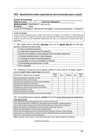 163
FEX - Questionário sobre expectativas dos formandos para a acção
Acção de formação: ____/___-_____________________________________
Data de Início: ___/___/_____ Local de realização:______________
MODALIDADE: (Assinale p.f.. com um X)
Duração:_____ horas
Curso de Formação Oficina de Formação Círculo de Estudos Projecto
Caro(a) Formando(a):
Um dos principais ingredientes para a melhoria das acções de formação é a sua avaliação. O conhecimento das
razões que o/a levam a frequentar esta acção, assim como das expectativas que em si se geram face ao programa
proposto, são para nós muito importantes. Agradecemos por isso a sua colaboração no preenchimento deste
questionário.
I – Das razões abaixo indicadas seleccione (com um X) apenas uma só que o(a) mais
motivou a inscrever-se nesta acção:
O tema (conteúdos) propostos
O conhecimento pessoal do(a) Formador(a)
O horário das sessões é o mais adequado entre as acções disponíveis
A duração/calendarização é a mais adequada
A realização na própria escola/agrupamento
A progressão na carreira (obtenção de créditos)
As metodologias propostas para a acção
Outra. Diga qual:
II – Classifique os aspectos que se seguem, relativos a esta acção de formação, usando a
escala de muito fraco a muito bom (com um X):
Classifique os aspectos que se seguem:
Muito
fraco
Fraco Razoável Bom
Muito
bom
Motivação pessoal para frequentar a acção
Conhecimentos sobre o tema da acção
Pertinência dos conteúdos em relação às suas necessidades
Metodologias propostas para esta acção
Avaliação dos formandos proposto para esta acção
Divulgação da acção por parte do Centro de Formação
Horário proposto para a acção
Calendário proposto para a acção
Expectativas Globais relativamente a esta acção de formação
III – Das hipóteses que se seguem, assinale (com um X) as que lhe parecem ser possíveis no
final desta acção:
Terei aumentado os meus conhecimentos teóricos sobre o tema da acção
Terei novas perspectivas de trabalho que, antes desta acção, nem sequer considerava possíveis
Serei capaz de dominar algumas técnicas/ferramentas úteis para a minha prática profissional
Estarei mais apto(a) para desempenhar melhor as minhas tarefas como educador
Estarei mais valorizado(a) ao nível da minha formação pessoal
Estarei mais motivado(a) para alterar as minhas práticas docentes e continuar a minha formação
Poderei aplicar os conhecimentos na melhoria dos meios disponibilizados pela escola/agrupamento
Aplicarei os conhecimentos na escola/agrupamento
Nota: Se quiser, pode utilizar o verso desta folha para tecer alguns comentários pessoais.
Assinatura (opcional):_____________________________________
 