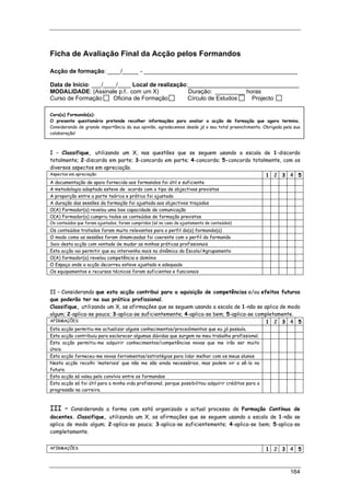 164
Ficha de Avaliação Final da Acção pelos Formandos
Acção de formação: ____/_____ - _______________________________________________
Data de Início: ___/____/____ Local de realização:__________________________________
MODALIDADE: (Assinale p.f.. com um X) Duração: _________ horas
Curso de Formação Oficina de Formação Círculo de Estudos Projecto
Caro(a) Formando(a):
O presente questionário pretende recolher informações para avaliar a acção de formação que agora termina.
Considerando de grande importância da sua opinião, agradecemos desde já o seu total preenchimento. Obrigada pela sua
colaboração!
I – Classifique, utilizando um X, nas questões que se seguem usando a escala de 1-discordo
totalmente; 2-discordo em parte; 3-concordo em parte; 4-concordo; 5-concordo totalmente, com os
diversos aspectos em apreciação.
Aspectos em apreciação: 1 2 3 4 5
A documentação de apoio fornecida aos formandos foi útil e suficiente
A metodologia adoptada esteve de acordo com o tipo de objectivos previstos
A proporção entre a parte teórica e prática foi ajustada
A duração das sessões da formação foi ajustada aos objectivos traçados
O(A) Formador(a) revelou uma boa capacidade de comunicação
O(A) Formador(a) cumpriu todos os conteúdos de formação previstos
Os conteúdos que foram ajustados, foram cumpridos (só no caso de ajustamento de conteúdos)
Os conteúdos tratados foram muito relevantes para o perfil do(a) formando(a)
O modo como as sessões foram dinamizadas foi coerente com o perfil do formando
Saio desta acção com vontade de mudar as minhas práticas profissionais
Esta acção vai permitir que eu intervenha mais na dinâmica da Escola/Agrupamento
O(A) formador(a) revelou competência e domínio
O Espaço onde a acção decorreu esteve ajustado e adequado
Os equipamentos e recursos técnicos foram suficientes e funcionais
II – Considerando que esta acção contribui para a aquisição de competências e/ou efeitos futuros
que poderão ter na sua prática profissional.
Classifique, utilizando um X, as afirmações que se seguem usando a escala de 1-não se aplica de modo
algum; 2-aplica-se pouco; 3-aplica-se suficientemente; 4-aplica-se bem; 5-aplica-se completamente.
AFIRMAÇÕES 1 2 3 4 5
Esta acção permitiu-me actualizar alguns conhecimentos/procedimentos que eu já possuía.
Esta acção contribuiu para esclarecer algumas dúvidas que surgem no meu trabalho profissional.
Esta acção permitiu-me adquirir conhecimentos/competências novas que me irão ser muito
úteis.
Esta acção forneceu-me novas ferramentas/estratégias para lidar melhor com os meus alunos
Nesta acção recolhi ‘materiais’ que não me são ainda necessários, mas podem vir a sê-lo no
futuro.
Esta acção só valeu pelo convívio entre os formandos
Esta acção só foi útil para a minha vida profissional, porque possibilitou adquirir créditos para a
progressão na carreira.
III – Considerando a forma com está organizado o actual processo de Formação Contínua de
docentes. Classifique, utilizando um X, as afirmações que se seguem usando a escala de 1-não se
aplica de modo algum; 2-aplica-se pouco; 3-aplica-se suficientemente; 4-aplica-se bem; 5-aplica-se
completamente.
AFIRMAÇÕES 1 2 3 4 5
 