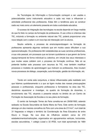 12
As Tecnologias de Informação e Comunicação começam a ser usadas e
potencializadas como instrumento educativo e cada vez mais a influenciar a
actividade profissional dos professores. Estas têm a tendência para se construir
cada vez mais como um elemento presente em toda a actividade educativa.
O sucesso da integração das tecnologias na escola depende em larga medida
do que foi feito no campo da formação de professores. O uso crítico e criterioso das
TIC, incluindo a formação no ambiente natural das TIC, poderá proporcionar uma
nova relação com o saber e um novo tipo de interacção com os alunos.
Noutra vertente, o processo de ensino/aprendizagem na formação de
professores apresenta algumas variáveis que em muitos casos dificultam a sua
operacionalização. Os professores têm estabelecidas as suas carreiras profissionais,
a sua vida pessoal, em processos que se tornam quotidianos e que gerem de forma
espaço-temporal de forma individual ou colectiva, em virtude dos seus interesses e
que muitas vezes colidem com o processo da formação contínua. Não só se
pretende facilitar este processo com recursos às TIC, mas também modificar
processos e modelos de aprendizagem que motivem os professores, lhes incutam
novos processos de diálogo, cooperação, auto-formação, gestão da informação, etc.
Tendo em conta esta conjuntura, e talvez influenciados pela realidade com
que lidamos quotidianamente e a que se ligam muitas das nossas preocupações
pessoais e profissionais, enquanto professores e formadores na área das TIC,
decidimos equacionar e investigar, no quadro da formação de docentes, o
envolvimento das TIC, situando o presente estudo no âmbito de um Centro de
Formação de Associação de Escolas e no seu plano de formação.
O centro de formação Terras da Feira constitui-se em 29/06/1993, estando
sedeado na Escola Secundária de Santa Maria da Feira. Este centro de formação
abrange um dos maiores concelhos do País com uma área de 213 km2
, num total de
31 freguesias e integra o território da Coordenação da Área Educativa de entre
Douro e Vouga. Na sua área de influência existem cerca de 210
estabelecimentos/instituições, organizados em agrupamentos verticais, horizontais,
escolas secundárias, 1 colégio Liceal e 32 IPSS, num total aproximado de 1864
 