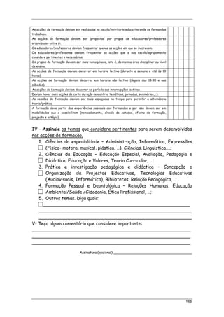 165
As acções de formação deviam ser realizadas na escola/território educativo onde os formandos
trabalham.
As acções de formação deviam ser ‘propostas’ por grupos de educadores/professores
organizados entre si.
Os educadores/professores deviam frequentar apenas as acções em que se inscrevem.
Os educadores/professores deviam frequentar as acções que a sua escola/agrupamento
considere pertinentes e necessárias.
Os grupos de formação deviam ser mais homogéneos, isto é, da mesma área disciplinar ou nível
de ensino.
As acções de formação deviam decorrer em horário lectivo (durante a semana e até às 19
horas).
As acções de formação deviam decorrer em horário não lectivo (depois das 18:30 e aos
sábados).
As acções de formação deviam decorrer no período das interrupções lectivas.
Deviam haver mais acções de curta duração (encontros temáticos, jornadas, seminários,…).
As sessões de formação deviam ser mais espaçadas no tempo para permitir a alternância
teoria/prática.
A formação deve partir das experiências pessoais dos formandos e por isso devem ser em
modalidades que o possibilitem (nomeadamente, círculo de estudos, oficina de formação,
projecto e estágio).
IV – Assinale os temas que considere pertinentes para serem desenvolvidos
nas acções de formação.
1. Ciências da especialidade – Administração, Informática, Expressões
(Físico- motora, musical, plástica, …), Ciências, Linguística,...;
2. Ciências da Educação – Educação Especial, Avaliação, Pedagogia e
Didáctica, Educação e Valores, Teoria Curricular, …;
3. Prática e investigação pedagógica e didáctica – Concepção e
Organização de Projectos Educativos, Tecnologias Educativas
(Audiovisuais, Informática), Bibliotecas, Relação Pedagógica,…;
4. Formação Pessoal e Deontológica – Relações Humanas, Educação
Ambiental/Saúde /Cidadania, Ética Profissional, …;
5. Outros temas. Diga quais:
____________________________________________________
______________________________________________________
______________________________________________________
V- Teça algum comentário que considere importante:
________________________________________________________
________________________________________________________
________________________________________________________
Assinatura (opcional):_____________________________________
 