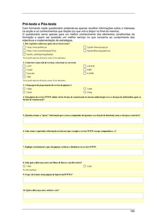 166
Pré-teste e Pós-teste
Caro formando neste questionário pretende-se apenas recolher informações sobre o interesse
na acção e os conhecimentos que dispõe (ou que virá a dispor no final da mesma).
O questionário serve apenas para um melhor conhecimento dos elementos constituintes da
formação e assim ser prestado um melhor serviço no que concerne ao cumprimento dos
objectivos e implementação de estratégias.
1. Dos seguintes endereços quais são os incorrectos?
1.http://www.público.pt 2.pedro franca@sapo.pt
3.http://www.centroformaçãoTF.pt 4.pedroffranca@gmail.com
5.pedro_multi@portugalmail.pt
Você pode marcar diversas casas (3 no máximo).
2. A internet é uma rede de serviços, seleccione os correctos
1.FTP 2.WWW
3.email 4.IRS
5.netcabo 6.ADSL
7.IRC
Você pode marcar diversas casas (4 no máximo).
3. A linguagem de programação do serviço de páginas é:
1.hppt 2.xmls
3.html 4.http
4. Uma página do serviço WWW admite várias formas de comunicação no mesmo ambiente(por isso se designa de multimédia), quais as
formas de comunicação?
5. Quando estamos a "puxar" informação para o nosso computador designamos essa função de download, como se designa o contrário?
6. Sabe como é suportada a informação na internet (por exemplo o serviço WWW em que computadores...)?
7. Explique sucintamente o que são páginas estáticas e dinâmicas no serviço WWW.
8. Sabe qual a diferença entre um Motor de Busca e um Directório?
1.Sim 2.não
Se sim explique
9. O que são frames numa página de hipertexto(WWW)?
10. Qual a diferença entre website e site?
 